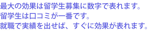最大の効果は留学生募集に数字で表れます。留学生は口コミが一番です。就職で実績を出せば、すぐに効果が表れます。
